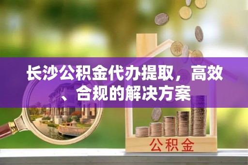 板芙长沙公积金代办提取，高效、合规的解决方案