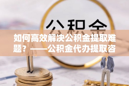 板芙如何高效解决公积金提取难题？——公积金代办提取咨询服务全解析