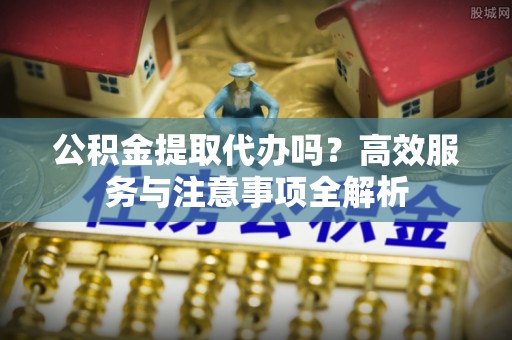 板芙公积金提取代办吗？高效服务与注意事项全解析