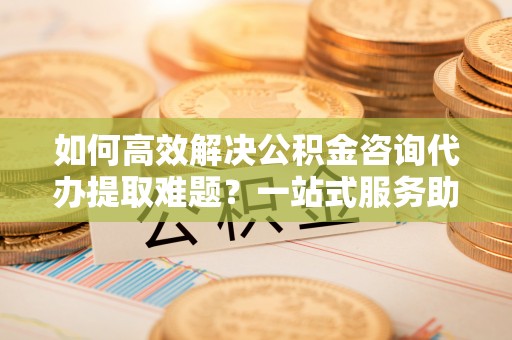 板芙如何高效解决公积金咨询代办提取难题？一站式服务助您轻松搞定