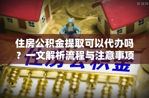 板芙住房公积金提取可以代办吗？一文解析流程与注意事项