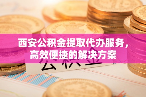板芙西安公积金提取代办服务，高效便捷的解决方案