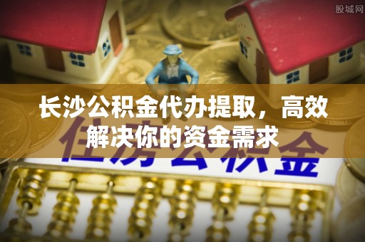 板芙长沙公积金代办提取，高效解决你的资金需求