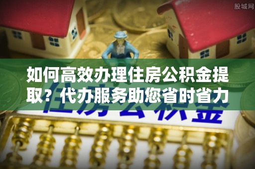 板芙如何高效办理住房公积金提取？代办服务助您省时省力