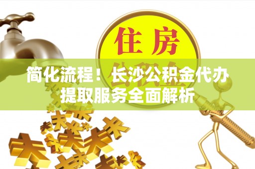 板芙简化流程！长沙公积金代办提取服务全面解析